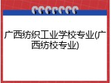 广西纺织工业学校专业(广西纺校专业)