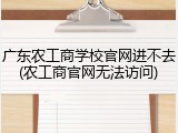 广东农工商学校官网进不去(农工商官网无法访问)