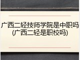 广西二轻技师学院是中职吗(广西二轻是职校吗)