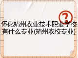 怀化靖州农业技术职业学校有什么专业(靖州农校专业)
