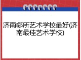 济南哪所艺术学校最好(济南最佳艺术学校)