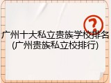 广州十大私立贵族学校排名(广州贵族私立校排行)