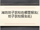 潍坊坊子农校在哪里报名(坊子农校报名处)