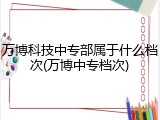 万博科技中专部属于什么档次(万博中专档次)
