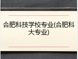 合肥科技学校专业(合肥科大专业)