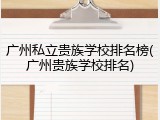 广州私立贵族学校排名榜(广州贵族学校排名)