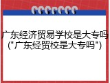 广东经济贸易学校是大专吗("广东经贸校是大专吗")