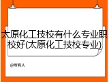 太原化工技校有什么专业职校好(太原化工技校专业)