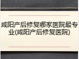 咸阳产后修复哪家医院最专业(咸阳产后修复医院)