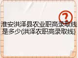 淮安洪泽县农业职高录取线是多少(洪泽农职高录取线)