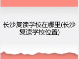 长沙复读学校在哪里(长沙复读学校位置)