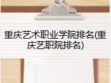 重庆艺术职业学院排名(重庆艺职院排名)