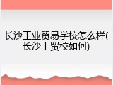 长沙工业贸易学校怎么样(长沙工贸校如何)