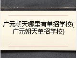 广元朝天哪里有单招学校(广元朝天单招学校)