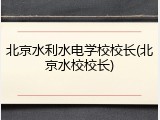 北京水利水电学校校长(北京水校校长)
