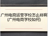 广州电商运营学校怎么样啊(广州电商学校如何)