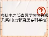 专科电力部直属学校校有哪几所(电力部直属专科学校)