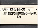 杭州拱墅高中补习一对一上门价格(杭州拱墅高中家教价)