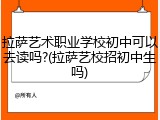 拉萨艺术职业学校初中可以去读吗?(拉萨艺校招初中生吗)