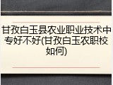 甘孜白玉县农业职业技术中专好不好(甘孜白玉农职校如何)