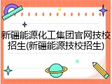 新疆能源化工集团官网技校招生(新疆能源技校招生)