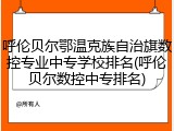 呼伦贝尔鄂温克族自治旗数控专业中专学校排名(呼伦贝尔数控中专排名)