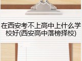 在西安考不上高中上什么学校好(西安高中落榜择校)