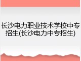 长沙电力职业技术学校中专招生(长沙电力中专招生)