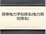 高等电力学校排名(电力高校排名)