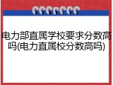电力部直属学校要求分数高吗(电力直属校分数高吗)