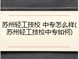 苏州轻工技校 中专怎么样(苏州轻工技校中专如何)