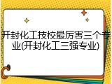 开封化工技校最厉害三个专业(开封化工三强专业)