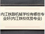 内江铁路机械学校有哪些专业好(内江铁校优势专业)
