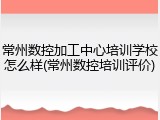 常州数控加工中心培训学校怎么样(常州数控培训评价)