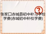 张家口赤城县初中补习学校学费(赤城初中补校学费)