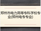 郑州市电力高等专科学校专业(郑州电专专业)
