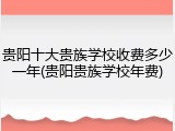 贵阳十大贵族学校收费多少一年(贵阳贵族学校年费)