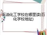 石油化工学校在哪里读(石化学校地址)
