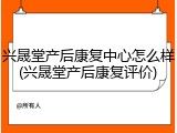兴晟堂产后康复中心怎么样(兴晟堂产后康复评价)
