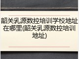 韶关乳源数控培训学校地址在哪里(韶关乳源数控培训地址)
