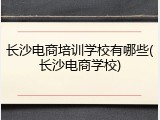 长沙电商培训学校有哪些(长沙电商学校)