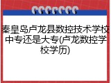 秦皇岛卢龙县数控技术学校中专还是大专(卢龙数控学校学历)
