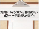 潮州产后恢复培训价格多少(潮州产后恢复培训价)