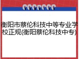 衡阳市蔡伦科技中等专业学校正规(衡阳蔡伦科技中专)