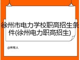 徐州市电力学校职高招生条件(徐州电力职高招生)