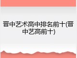 晋中艺术高中排名前十(晋中艺高前十)
