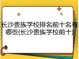 长沙贵族学校排名前十名有哪些(长沙贵族学校前十)