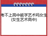 考不上高中能学艺术吗女生(女生艺术高中)
