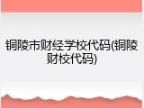 铜陵市财经学校代码(铜陵财校代码)