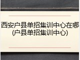 西安户县单招集训中心在哪(户县单招集训中心)